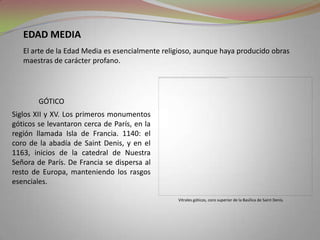 Edad mediaEl arte de la Edad Media es esencialmente religioso, aunque haya producido obras maestras de carácter profano.góticoSiglos XII y XV. Los primeros monumentos góticos se levantaron cerca de París, en la región llamada Isla de Francia. 1140: el coro de la abadía de Saint Denis, y en el 1163, inicios de la catedral de Nuestra Señora de París. De Francia se dispersa al resto de Europa, manteniendo los rasgos  esenciales. Vitrales góticos, coro superior de la Basílica de Saint Denis.