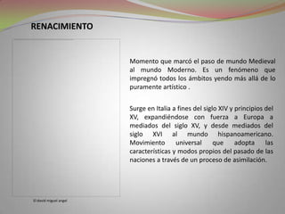 RENACIMIENTOMomento que marcó el paso de mundo Medieval al mundo Moderno. Es un fenómeno que impregnó todos los ámbitos yendo más allá de lo puramente artístico .Surge en Italia a fines del siglo XIV y principios del XV, expandiéndose con fuerza a Europa a mediados del siglo XV, y desde mediados del siglo XVI al mundo hispanoamericano. Movimiento universal que adopta las características y modos propios del pasado de las naciones a través de un proceso de asimilación. El david miguel angel