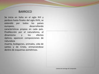barrocoSe inicia en Italia en el siglo XVI y perdura hasta finales del siglo XVIII, se extendió por todos los países europeos, desarrollando características propias en cada país. Predilección por el naturalismo, el dinamismo y los efectos ópticos, aparecen composiciones de naturaleza muerta, bodegones, animales, vida de santos y de Cristo, enmarcándose dentro de esquemas asimétricos. Catedral de Santiago de Compostela