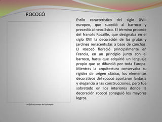 rococóEstilo característico del siglo XVIII europeo, que sucedió al barroco y precedió al neoclásico. El término procede del francés Rocaille, que designaba en el siglo XVII la decoración de las grutas y jardines renacentistas a base de conchas. El Rococó floreció principalmente en Francia, en un principio junto con el barroco, hasta que adquirió un lenguaje propio que se difundió por toda Europa. Mientras la arquitectura conservaba su rigidez de origen clásico, los elementos decorativos del rococó aportaron fantasía y elegancia a las construcciones, pero fue sobretodo en los interiores donde la decoración rococó consiguió los mayores logros.Los felices azares del columpio