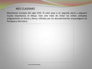 neo clasismoMovimiento europeo del siglo XVIII. El color pasa a un segundo plano y adquiere mucha importancia el dibujo. Este arte trató de imitar los estilos utilizados antiguamente en Grecia y Roma, influidos por los descubrimientos arqueológicos de Pompeya y Herculano.Puerta de Brandeburgo