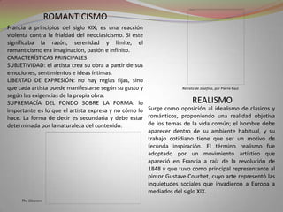 romanticismoFrancia a principios del siglo XIX, es una reacción violenta contra la frialdad del neoclasicismo. Si este significaba la razón, serenidad y límite, el romanticismo era imaginación, pasión e infinito.CARACTERÍSTICAS PRINCIPALES SUBJETIVIDAD: el artista crea su obra a partir de sus emociones, sentimientos e ideas íntimas. LIBERTAD DE EXPRESIÓN: no hay reglas fijas, sino que cada artista puede manifestarse según su gusto y según las exigencias de la propia obra. SUPREMACÍA DEL FONDO SOBRE LA FORMA: lo importante es lo que el artista expresa y no cómo lo hace. La forma de decir es secundaria y debe estar determinada por la naturaleza del contenido. Retrato de Josefina, por Pierre-Paul realismoSurge como oposición al idealismo de clásicos y románticos, proponiendo una realidad objetiva de los temas de la vida común; el hombre debe aparecer dentro de su ambiente habitual, y su trabajo cotidiano tiene que ser un motivo de fecunda inspiración. El término realismo fue adoptado por un movimiento artístico que apareció en Francia a raíz de la revolución de 1848 y que tuvo como principal representante al pintor GustaveCourbet, cuyo arte representó las inquietudes sociales que invadieron a Europa a mediados del siglo XIX.TheGleaners