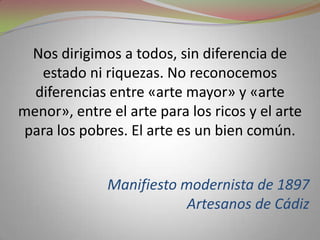 Nos dirigimos a todos, sin diferencia de estado ni riquezas. No reconocemos diferencias entre «arte mayor» y «arte menor», entre el arte para los ricos y el arte para los pobres. El arte es un bien común.Manifiesto modernista de 1897Artesanos de Cádiz