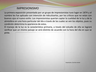 impresionismoLa primera exposición presentada por un grupo de impresionistas tuvo lugar en 1874 y el nombre les fue aplicado con intención de ridiculizarlos, por los críticos que no veían con buenos ojos el nuevo estilo. Los impresionistas querían captar la cualidad de la luz y de la atmósfera en una hora particular del día a través de las cuales se ven los objetos, pues su condición determina la apariencia de estos. El manejo de la luz es la característica primaria, a través del estudio de ella se logrará verificar que un mismo paisaje se verá distinto de acuerdo con la hora del día en que se pinte.Impression, Sunrise-monet