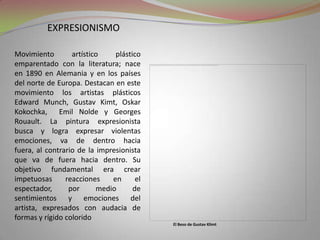 expresionismoMovimiento artístico plástico emparentado con la literatura; nace en 1890 en Alemania y en los países del norte de Europa. Destacan en este movimiento los artistas plásticos Edward Munch, Gustav Kimt, OskarKokochka,  Emil Nolde y Georges Rouault. La pintura expresionista busca y logra expresar violentas emociones, va de dentro hacia fuera, al contrario de la impresionista que va de fuera hacia dentro. Su objetivo fundamental era crear impetuosas reacciones en el espectador, por medio de sentimientos y emociones del artista, expresados con audacia de formas y rígido coloridoEl Beso de Gustav Klimt