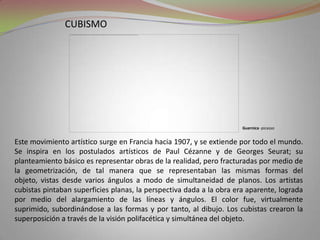 cubismoGuernica -picassoEste movimiento artístico surge en Francia hacia 1907, y se extiende por todo el mundo. Se inspira en los postulados artísticos de Paul Cézanne y de Georges Seurat; su planteamiento básico es representar obras de la realidad, pero fracturadas por medio de la geometrización, de tal manera que se representaban las mismas formas del objeto, vistas desde varios ángulos a modo de simultaneidad de planos. Los artistas cubistas pintaban superficies planas, la perspectiva dada a la obra era aparente, lograda por medio del alargamiento de las líneas y ángulos. El color fue, virtualmente suprimido, subordinándose a las formas y por tanto, al dibujo. Los cubistas crearon la superposición a través de la visión polifacética y simultánea del objeto.