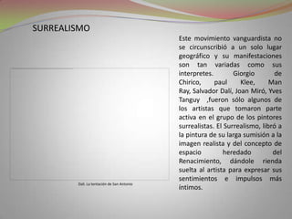 surrealismoEste movimiento vanguardista no se circunscribió a un solo lugar geográfico y su manifestaciones son tan variadas como sus interpretes. Giorgio de Chirico, paulKlee, ManRay, Salvador Dalí, Joan Miró, Yves Tanguy  ,fueron sólo algunos de los artistas que tomaron parte activa en el grupo de los pintores surrealistas. El Surrealismo, libró a la pintura de su larga sumisión a la imagen realista y del concepto de espacio heredado del Renacimiento, dándole rienda suelta al artista para expresar sus sentimientos e impulsos más íntimos.Dali. La tentación de San Antonio