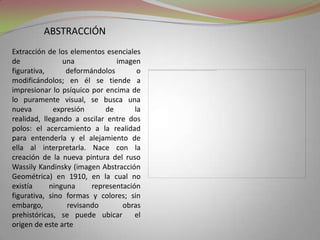 abstracciónExtracción de los elementos esenciales de una imagen figurativa, deformándolos o modificándolos; en él se tiende a impresionar lo psíquico por encima de lo puramente visual, se busca una nueva expresión de la realidad, llegando a oscilar entre dos polos: el acercamiento a la realidad para entenderla y el alejamiento de ella al interpretarla. Nace con la creación de la nueva pintura del ruso Wassily Kandinsky (imagen Abstracción Geométrica) en 1910, en la cual no existía ninguna representación figurativa, sino formas y colores; sin embargo, revisando obras prehistóricas, se puede ubicar  el origen de este arte