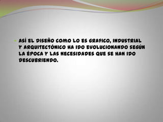 Así el diseño como lo es grafico, industrial y arquitectónico ha ido evolucionando según la época y las necesidades que se han ido descubriendo.