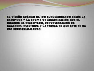 El diseño gráfico ha ido evolucionando según la escritura y la forma de comunicación que el hombre ha necesitado, representación de imágenes, escritura y la forma en que este se ha ido industrializando.