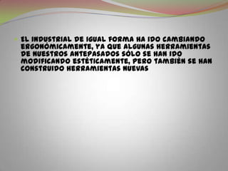 El industrial de igual forma ha ido cambiando ergonómicamente, ya que algunas herramientas de nuestros antepasados sólo se han ido modificando estéticamente, pero también se han construido herramientas nuevas