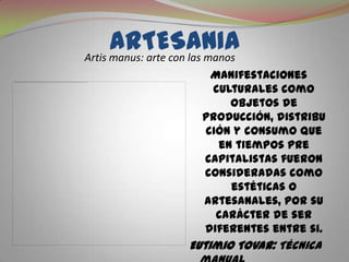 ARTESANIAArtismanus: arte con las manosManifestaciones culturales como objetos de producción, distribución y consumo que en tiempos pre capitalistas fueron consideradas como estéticas o artesanales, por su carácter de ser diferentes entre si.Eutimio Tovar: Técnica manual creativa, para producir individualmente bienes y servicios.