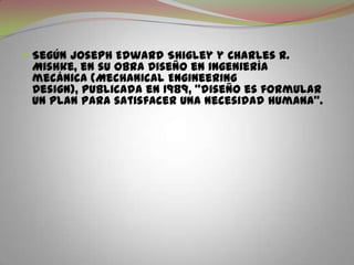Según Joseph Edward Shigley y Charles R. Mishke, en su obra Diseño en ingeniería mecánica (MechanicalEngineeringDesign), publicada en 1989, "diseño es formular un plan para satisfacer una necesidad humana".