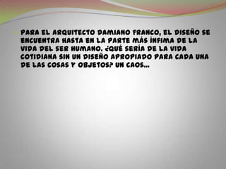 Para el arquitecto Damiano Franco, el diseño se encuentra hasta en la parte más ínfima de la vida del ser humano. ¿Qué sería de la vida cotidiana sin un diseño apropiado para cada una de las cosas y objetos? Un caos...