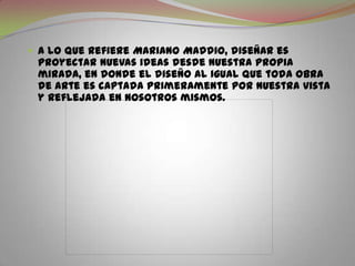 A lo que refiere Mariano Maddio, diseñar es proyectar nuevas ideas desde nuestra propia mirada, en donde el diseño al igual que toda obra de arte es captada primeramente por nuestra vista y reflejada en nosotros mismos.