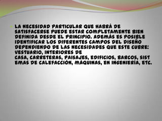 La necesidad particular que habrá de satisfacerse puede estar completamente bien definida desde el principio. Además es posible identificar los diferentes campos del diseño dependiendo de las necesidades que este cubre: vestuario, interiores de casa, carreteras, paisajes, edificios, barcos, sistemas de calefacción, máquinas, en ingeniería, etc.