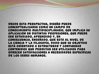Desde esta perspectiva, diseño puede conceptualizarse como un campo de conocimiento multidisciplinario, que implica su aplicación en distintas profesiones, que puede ser estudiado, aprendido y, en consecuencia, enseñado. Que está al nivel de la ciencia y la filosofía, dado que su objetivo está orientado a estructurar y configurar contenidos que permitan ser utilizados para ofrecer satisfacciones a necesidades específicas de los seres humanos.