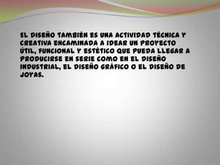 El diseño también es una actividad técnica y creativa encaminada a idear un proyecto útil, funcional y estético que pueda llegar a producirse en serie como en el diseño industrial, el diseño gráfico o el diseño de joyas.