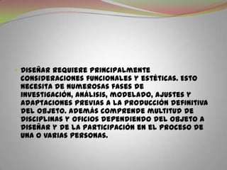 Diseñar requiere principalmente consideraciones funcionales y estéticas. Esto necesita de numerosas fases de investigación, análisis, modelado, ajustes y adaptaciones previas a la producción definitiva del objeto. Además comprende multitud de disciplinas y oficios dependiendo del objeto a diseñar y de la participación en el proceso de una o varias personas.