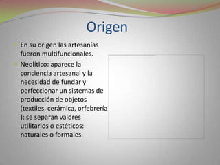 Origen	En su origen las artesanías fueron multifuncionales.Neolítico: aparece la conciencia artesanal y la necesidad de fundar y perfeccionar un sistemas de producción de objetos (textiles, cerámica, orfebrería); se separan valores utilitarios o estéticos: naturales o formales.