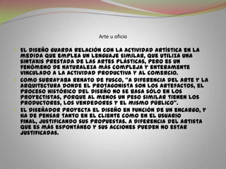 Arte u oficioEl diseño guarda relación con la actividad artística en la medida que emplea un lenguaje similar, que utiliza una sintaxis prestada de las artes plásticas, pero es un fenómeno de naturaleza más compleja y enteramente vinculado a la actividad productiva y al comercio.Como subrayaba Renato de Fusco, “a diferencia del arte y la arquitectura donde el protagonista son los artefactos, el proceso histórico del diseño no se basa sólo en los proyectistas, porque al menos un peso similar tienen los productores, los vendedores y el mismo público”.El diseñador proyecta el diseño en función de un encargo, y ha de pensar tanto en el cliente como en el usuario final, justificando sus propuestas. A diferencia del artista que es más espontáneo y sus acciones pueden no estar justificadas.