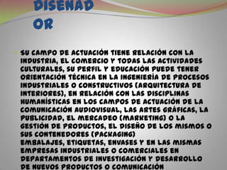  El DiseñadorSu campo de actuación tiene relación con la industria, el comercio y todas las actividades culturales, su perfil y educación puede tener orientación técnica en la ingeniería de procesos industriales o constructivos (arquitectura de interiores), en relación con las disciplinas humanísticas en los campos de actuación de la comunicación audiovisual, las artes gráficas, la publicidad, el mercadeo (marketing) o la gestión de productos, el diseño de los mismos o sus contenedores (packaging) embalajes, etiquetas, envases y en las mismas empresas industriales o comerciales en departamentos de investigación y desarrollo de nuevos productos o comunicación corporativa con el diseñador.