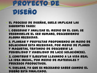  Fases del Proyecto de DiseñoEl proceso de diseñar, suele implicar las siguientes fases:1. Observar y analizar el medio en el cual se desenvuelve el ser humano, descubriendo alguna necesidad.2. Planear y proyectar proponiendo un modo de solucionar esta necesidad, por medio de planos y maquetas, tratando de descubrir la posibilidad y viabilidad de la(s) solución(es).3. Construir y ejecutar llevando a la vida real la idea inicial, por medio de materiales y procesos productivos.4. Evaluar, ya que es necesario saber cuando el diseño está finalizado.