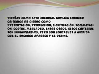 Diseñar como acto cultural implica conocer criterios de diseño como presentación, producción, significación, socialización, costos, mercadeo, entre otros. Estos criterios son innumerables, pero son contables a medida que el encargo aparece y se define.