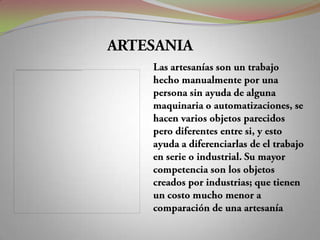 ARTESANIALas artesanías son un trabajo hecho manualmente por una persona sin ayuda de alguna maquinaria o automatizaciones, se hacen varios objetos parecidos pero diferentes entre si, y esto ayuda a diferenciarlas de el trabajo en serie o industrial. Su mayor competencia son los objetos creados por industrias; que tienen un costo mucho menor a comparación de una artesanía