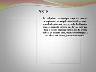 ARTEEs cualquier expresión que tenga una persona y lo plasme en cualquier técnica, el mensaje que de el autor será interpretado de diferente manera según la persona que la vea, pero que lleve el mismo mensaje para todos, El artista  trabaja de manera libre, creativa he intrépida y sus obras son únicas, y no ornamentales.
