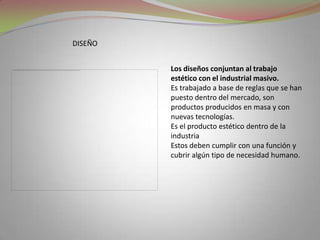 DISEÑOLos diseños conjuntan al trabajo estético con el industrial masivo.Es trabajado a base de reglas que se han puesto dentro del mercado, son productos producidos en masa y con nuevas tecnologías.Es el producto estético dentro de la industriaEstos deben cumplir con una función y cubrir algún tipo de necesidad humano.