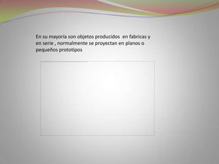 En su mayoría son objetos producidos  en fabricas y en serie , normalmente se proyectan en planos o pequeños prototipos