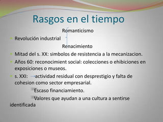 Rasgos en el tiempo                                          RomanticismoRevolución industrial                                          RenacimientoMitad del s. XX: simbolos de resistencia a la mecanizacion.Años 60: reconocimient social: colecciones o ehibiciones en exposiciones o museos.s. XXI:      actividad residual con desprestigio y falta de cohesion como sector empresarial.                    Escaso financiamiento.                    Valores que ayudan a una cultura a sentirse identificada 