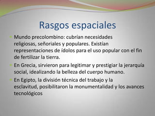 Rasgos espacialesMundo precolombino: cubrían necesidades religiosas, señoriales y populares. Existían representaciones de ídolos para el uso popular con el fin de fertilizar la tierra.En Grecia, sirvieron para legitimar y prestigiar la jerarquía social, idealizando la belleza del cuerpo humano.En Egipto, la división técnica del trabajo y la esclavitud, posibilitaron la monumentalidad y los avances tecnológicos 