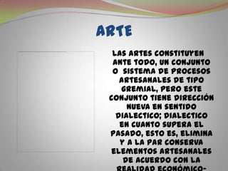 ARTELas artes constituyen ante todo, un conjunto o  sistema de procesos artesanales de tipo gremial, pero este conjunto tiene dirección nueva en sentido dialectico; dialectico  en cuanto supera el pasado, esto es, elimina y a la par conserva elementos artesanales de acuerdo con la realidad económico-social emergente.
