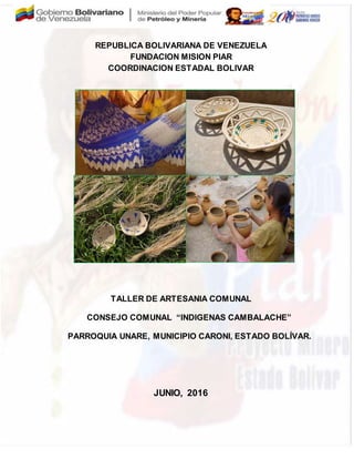 REPUBLICA BOLIVARIANA DE VENEZUELA
FUNDACION MISION PIAR
COORDINACION ESTADAL BOLIVAR
TALLER DE ARTESANIA COMUNAL
CONSEJO COMUNAL “INDIGENAS CAMBALACHE”
PARROQUIA UNARE, MUNICIPIO CARONI, ESTADO BOLÍVAR.
JUNIO, 2016
 