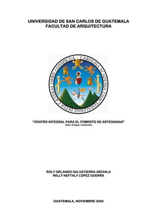 UNIVERSIDAD DE SAN CARLOS DE GUATEMALA
      FACULTAD DE ARQUITECTURA




 “CENTRO INTEGRAL PARA EL FOMENTO DE ARTESANIAS”
                 Sede: Antigua, Guatemala




        ROLY ORLANDO SALVATIERRA ARCHILA
           WILLY NEFTALY LÒPEZ GUERRA




           GUATEMALA, NOVIEMBRE 2004
 