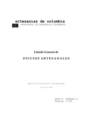 artesanías de colombia
MINISTERIO DE DESARROLLO ECONOMICO
Listado General de
O F I C I O S A R T E S A N A L E S
Centro de Investigación y Documentación
"C E N D A R"
NEVE E. HERRERA R.
Bogotá, 1.989
 