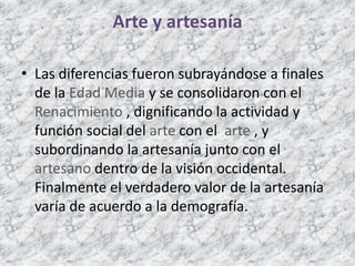 Arte y artesanía
• Las diferencias fueron subrayándose a finales
de la Edad Media y se consolidaron con el
Renacimiento , dignificando la actividad y
función social del arte con el arte , y
subordinando la artesanía junto con el
artesano dentro de la visión occidental.
Finalmente el verdadero valor de la artesanía
varía de acuerdo a la demografía.
 