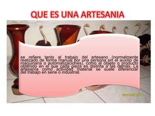 QUE ES UNA ARTESANIA

se refiere tanto al trabajo del artesano (normalmente
realizado de forma manual por una persona sin el auxilio de
maquinaria o automatizaciones), como al objeto o producto
obtenido en el que cada pieza es distinta a las demás. La
artesanía como actividad material se suele diferenciar
del trabajo en serie o industrial.

 