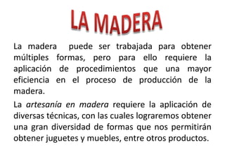 La madera puede ser trabajada para obtener
múltiples formas, pero para ello requiere la
aplicación de procedimientos que una mayor
eficiencia en el proceso de producción de la
madera.
La artesanía en madera requiere la aplicación de
diversas técnicas, con las cuales lograremos obtener
una gran diversidad de formas que nos permitirán
obtener juguetes y muebles, entre otros productos.

 