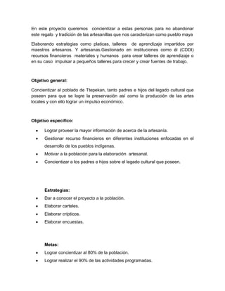 En este proyecto queremos concientizar a estas personas para no abandonar
este regalo y tradición de las artesanillas que nos caracterizan como pueblo maya
Elaborando estrategias como platicas, talleres de aprendizaje impartidos por
maestros artesanos. Y artesanas.Gestionado en instituciones como él (CDDI)
recursos financieros materiales y humanos para crear talleres de aprendizaje o
en su caso impulsar a pequeños talleres para crecer y crear fuentes de trabajo.
Objetivo general:
Concientizar al poblado de Ttepekan, tanto padres e hijos del legado cultural que
poseen para que se logre la preservación así como la producción de las artes
locales y con ello lograr un impulso económico.
Objetivo específico:
Lograr proveer la mayor información de acerca de la artesanía.
Gestionar recurso financieros en diferentes instituciones enfocadas en el
desarrollo de los pueblos indígenas.
Motivar a la población para la elaboración artesanal.
Concientizar a los padres e hijos sobre el legado cultural que poseen.
Estrategias:
Dar a conocer el proyecto a la población.
Elaborar carteles.
Elaborar crípticos.
Elaborar encuestas.
Metas:
Lograr concientizar al 80% de la población.
Lograr realizar el 90% de las actividades programadas.
 