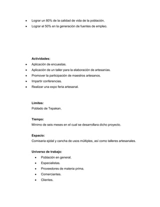 Lograr un 80% de la calidad de vida de la población.
Lograr el 50% en la generación de fuentes de empleo.
Actividades:
Aplicación de encuestas.
Aplicación de un taller para la elaboración de artesanías.
Promover la participación de maestros artesanos.
Impartir conferencias.
Realizar una expo feria artesanal.
Límites:
Poblado de Tepakan.
Tiempo:
Mínimo de seis meses en el cual se desarrollara dicho proyecto.
Espacio:
Comisaria ejidal y cancha de usos múltiples, así como talleres artesanales.
Universo de trabajo:
Población en general.
Especialistas.
Proveedores de materia prima.
Comerciantes.
Clientes.
 