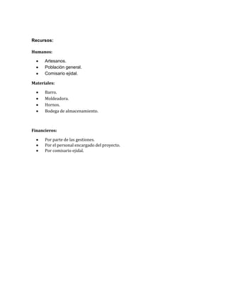 Recursos:
Humanos:
Artesanos.
Población general.
Comisario ejidal.
Materiales:
Barro.
Moldeadora.
Hornos.
Bodega de almacenamiento.
Financieros:
Por parte de las gestiones.
Por el personal encargado del proyecto.
Por comisario ejidal.
 