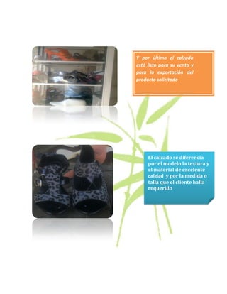 Y por último el calzado
está listo para su venta y
para la exportación del
producto solicitado




     El calzado se diferencia
     por el modelo la textura y
     el material de excelente
     calidad y por la medida o
     talla que el cliente halla
     requerido
 