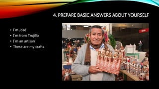 4. PREPARE BASIC ANSWERS ABOUT YOURSELF
• I´m José
• I´m from Trujillo
• I´m an artisan
• These are my crafts
 