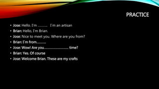 PRACTICE
• Jose: Hello. I’m ……….. I´m an artisan
• Brian: Hello, I’m Brian.
• Jose: Nice to meet you. Where are you from?
• Brian: I´m from………..
• Jose: Wow! Are you………………………. time?
• Brian: Yes. Of course
• Jose: Welcome Brian. These are my crafts
 