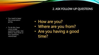2. ASK FOLLOW-UP QUESTIONS
• You need to keep
the conversation
going.
• To do this, have
more simple
questions ready. Like
before, have three or
four questions
memorized
• How are you?
• Where are you from?
• Are you having a good
time?
 