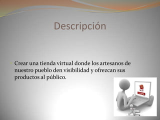 Descripción
 Crear una tienda virtual donde los artesanos de
nuestro pueblo den visibilidad y ofrezcan sus
productos al público.
 