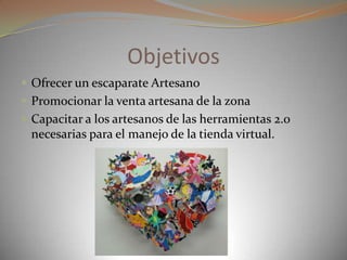 Objetivos
 Ofrecer un escaparate Artesano
 Promocionar la venta artesana de la zona
 Capacitar a los artesanos de las herramientas 2.0
necesarias para el manejo de la tienda virtual.
 